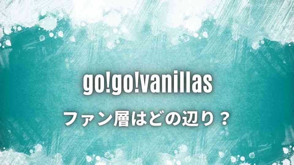 go!go!vanillas(ゴーゴーバニラズ)のファン層ってどの辺り？